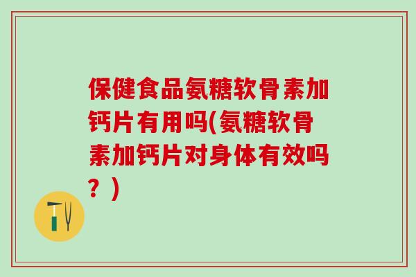 保健食品氨糖软骨素加钙片有用吗(氨糖软骨素加钙片对身体有效吗？)