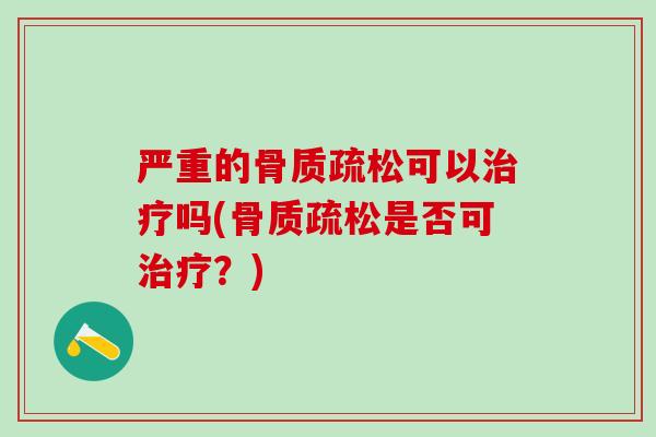 严重的骨质疏松可以治疗吗(骨质疏松是否可治疗？)