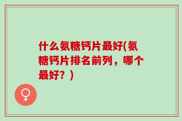 什么氨糖钙片最好(氨糖钙片排名前列，哪个最好？)