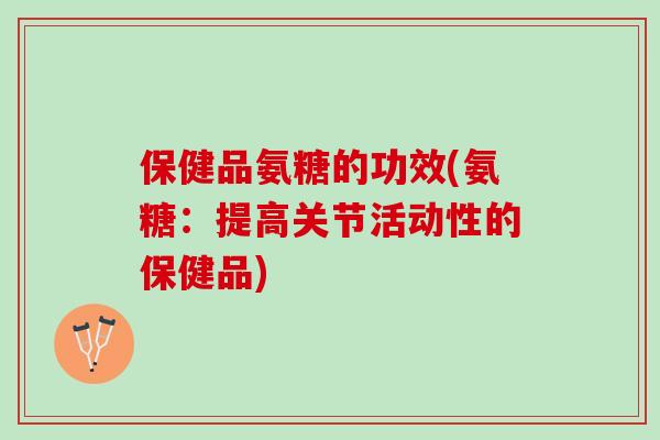 保健品氨糖的功效(氨糖：提高关节活动性的保健品)