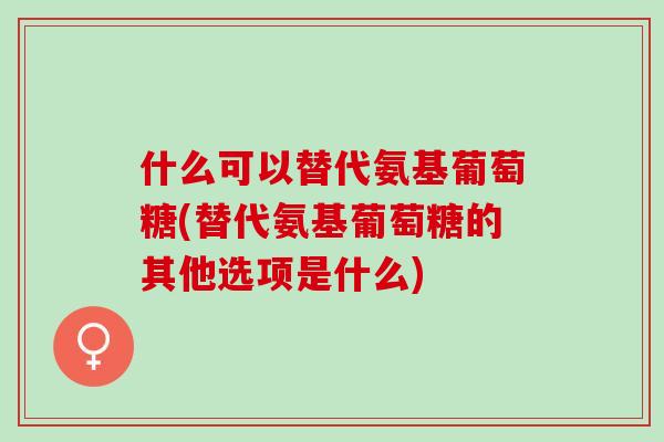 什么可以替代氨基葡萄糖(替代氨基葡萄糖的其他选项是什么)