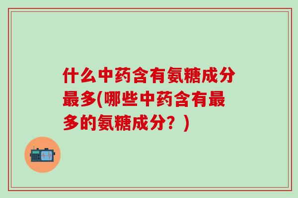 什么中药含有氨糖成分最多(哪些中药含有最多的氨糖成分？)