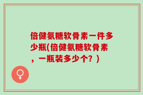 倍健氨糖软骨素一件多少瓶(倍健氨糖软骨素，一瓶装多少个？)