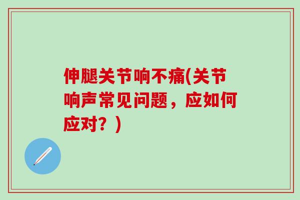 伸腿关节响不痛(关节响声常见问题，应如何应对？)