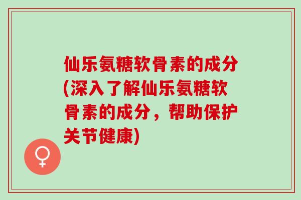 仙乐氨糖软骨素的成分(深入了解仙乐氨糖软骨素的成分，帮助保护关节健康)