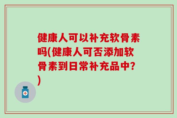 健康人可以补充软骨素吗(健康人可否添加软骨素到日常补充品中？)