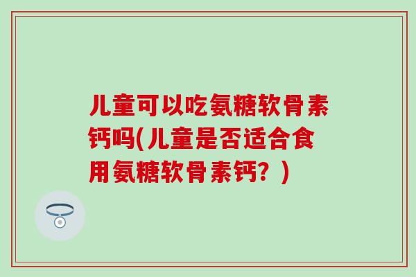 儿童可以吃氨糖软骨素钙吗(儿童是否适合食用氨糖软骨素钙？)