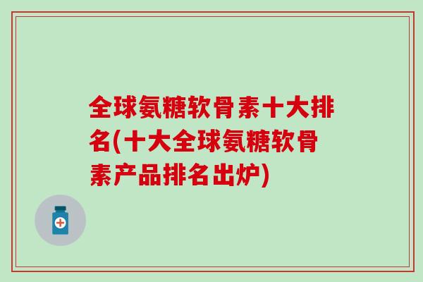 全球氨糖软骨素十大排名(十大全球氨糖软骨素产品排名出炉)