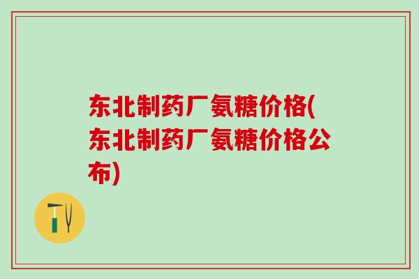 东北制药厂氨糖价格(东北制药厂氨糖价格公布)