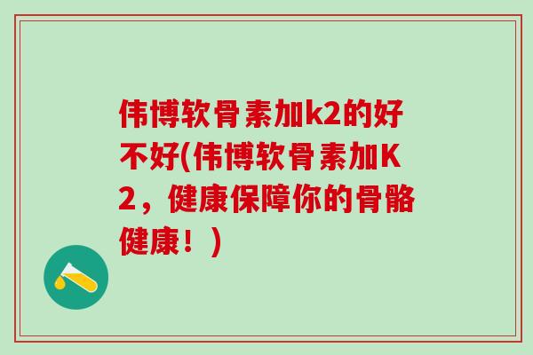 伟博软骨素加k2的好不好(伟博软骨素加K2，健康保障你的骨骼健康！)