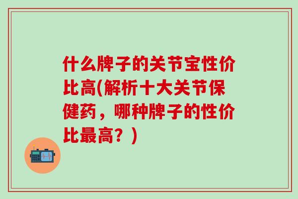 什么牌子的关节宝性价比高(解析十大关节保健药，哪种牌子的性价比高？)