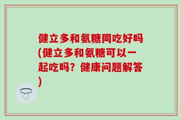 健立多和氨糖同吃好吗(健立多和氨糖可以一起吃吗？健康问题解答)