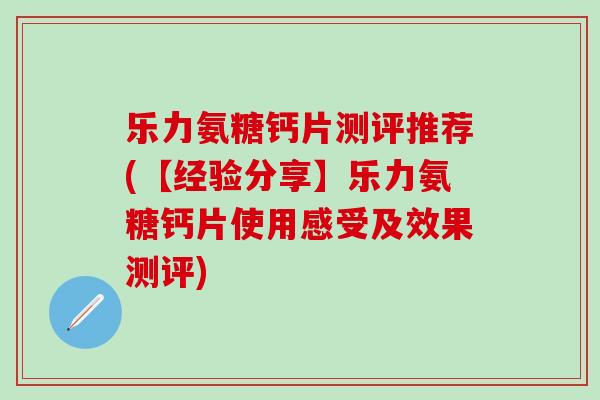 乐力氨糖钙片测评推荐(【经验分享】乐力氨糖钙片使用感受及效果测评)