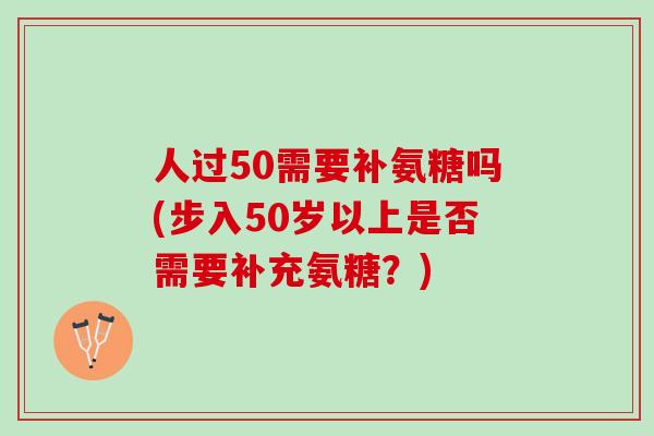 人过50需要补氨糖吗(步入50岁以上是否需要补充氨糖？)