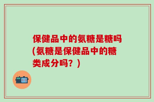 保健品中的氨糖是糖吗(氨糖是保健品中的糖类成分吗？)