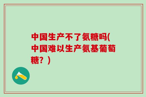 中国生产不了氨糖吗(中国难以生产氨基葡萄糖？)
