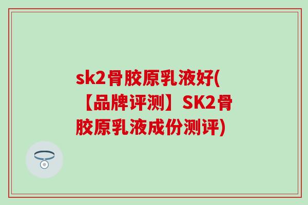 sk2骨胶原乳液好(【品牌评测】SK2骨胶原乳液成份测评)
