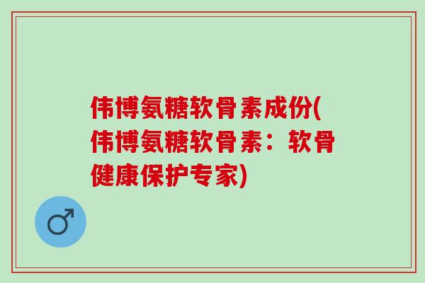 伟博氨糖软骨素成份(伟博氨糖软骨素：软骨健康保护专家)