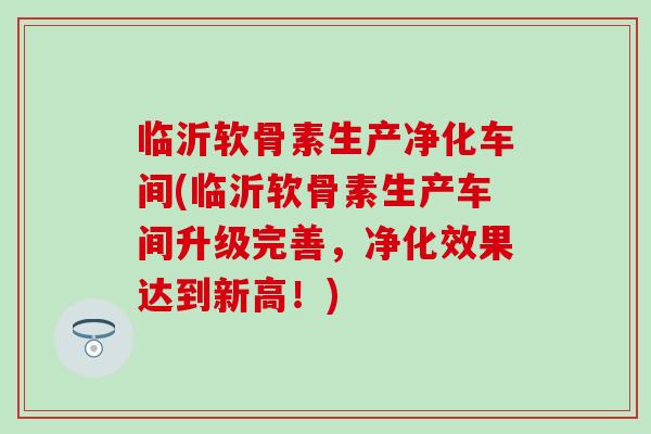 临沂软骨素生产净化车间(临沂软骨素生产车间升级完善，净化效果达到新高！)