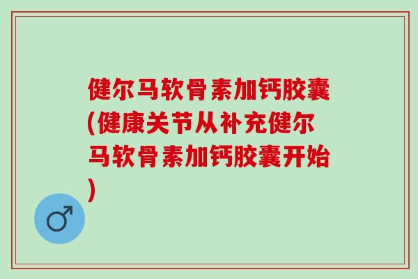 健尔马软骨素加钙胶囊(健康关节从补充健尔马软骨素加钙胶囊开始)