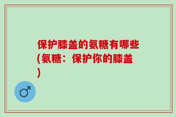 保护膝盖的氨糖有哪些(氨糖：保护你的膝盖)