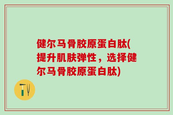 健尔马骨胶原蛋白肽(提升肌肤弹性，选择健尔马骨胶原蛋白肽)
