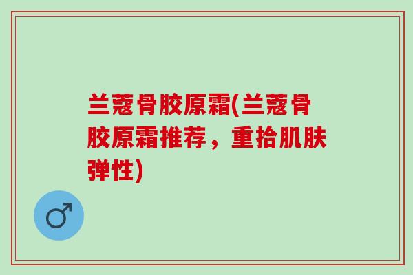 兰蔻骨胶原霜(兰蔻骨胶原霜推荐，重拾肌肤弹性)