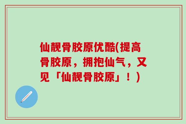 仙靓骨胶原优酷(提高骨胶原，拥抱仙气，又见「仙靓骨胶原」！)