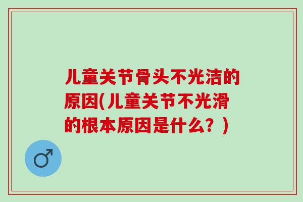 儿童关节骨头不光洁的原因(儿童关节不光滑的根本原因是什么？)