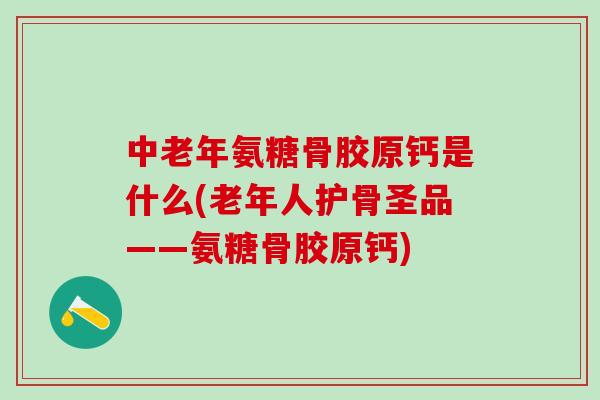 中老年氨糖骨胶原钙是什么(老年人护骨圣品——氨糖骨胶原钙)