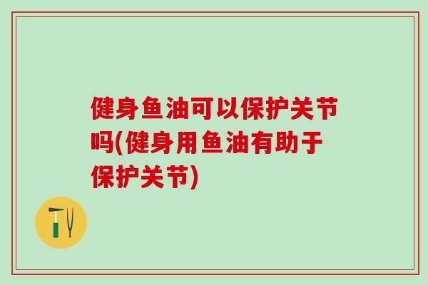 健身鱼油可以保护关节吗(健身用鱼油有助于保护关节)