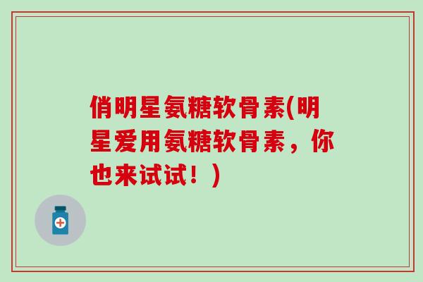 俏明星氨糖软骨素(明星爱用氨糖软骨素，你也来试试！)
