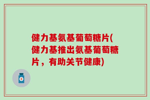 健力基氨基葡萄糖片(健力基推出氨基葡萄糖片，有助关节健康)