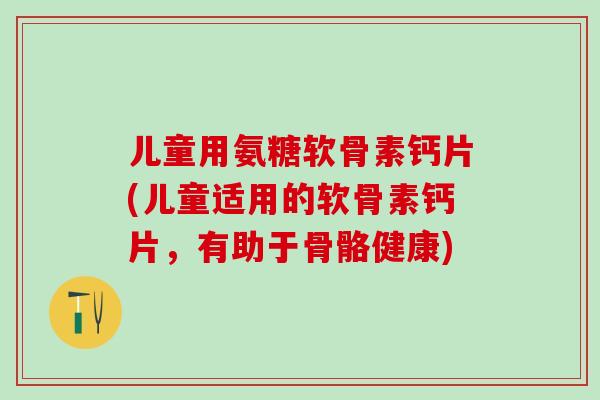 儿童用氨糖软骨素钙片(儿童适用的软骨素钙片，有助于骨骼健康)