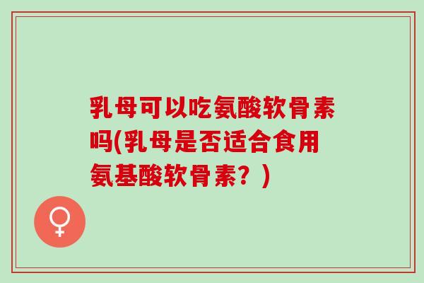 乳母可以吃氨酸软骨素吗(乳母是否适合食用氨基酸软骨素？)