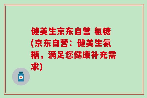 健美生京东自营 氨糖(京东自营：健美生氨糖，满足您健康补充需求)