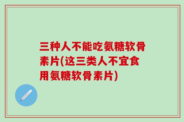 三种人不能吃氨糖软骨素片(这三类人不宜食用氨糖软骨素片)