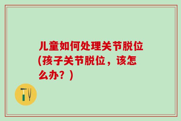 儿童如何处理关节脱位(孩子关节脱位，该怎么办？)
