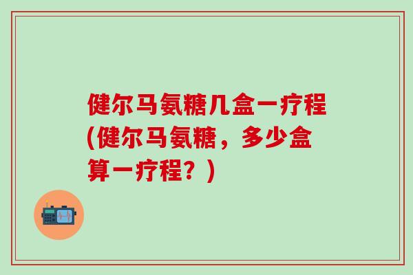 健尔马氨糖几盒一疗程(健尔马氨糖，多少盒算一疗程？)