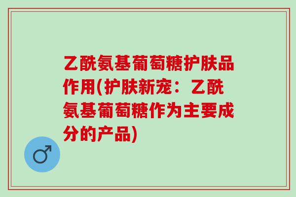 乙酰氨基葡萄糖护肤品作用(护肤新宠：乙酰氨基葡萄糖作为主要成分的产品)