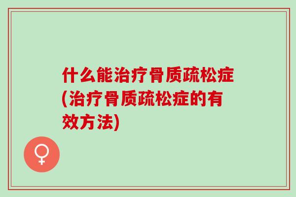 什么能治疗骨质疏松症(治疗骨质疏松症的有效方法)