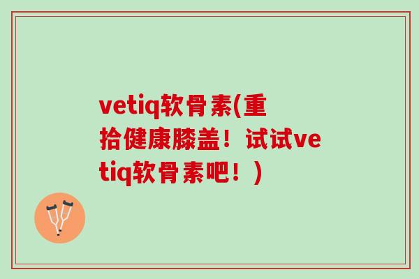 vetiq软骨素(重拾健康膝盖！试试vetiq软骨素吧！)