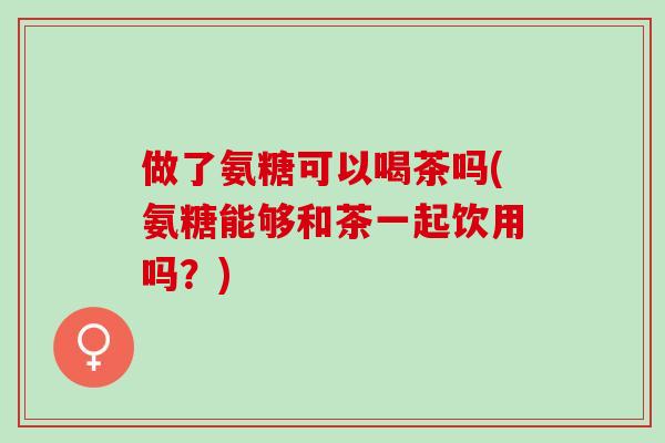 做了氨糖可以喝茶吗(氨糖能够和茶一起饮用吗？)