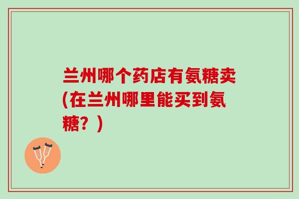兰州哪个药店有氨糖卖(在兰州哪里能买到氨糖？)