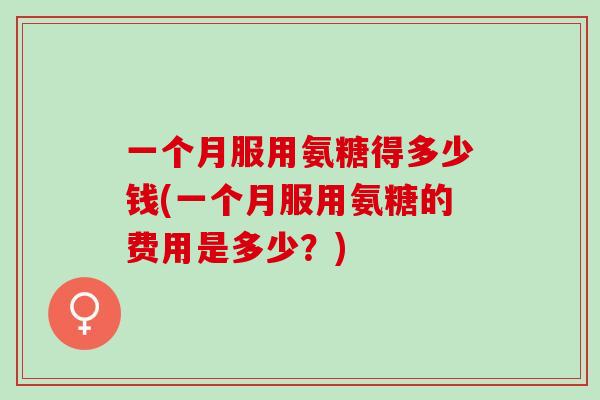 一个月服用氨糖得多少钱(一个月服用氨糖的费用是多少？)