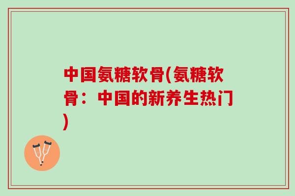 中国氨糖软骨(氨糖软骨：中国的新养生热门)