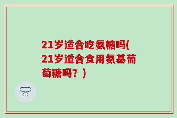 21岁适合吃氨糖吗(21岁适合食用氨基葡萄糖吗？)