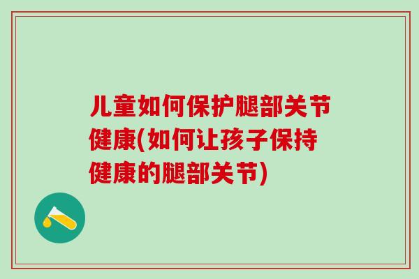 儿童如何保护腿部关节健康(如何让孩子保持健康的腿部关节)