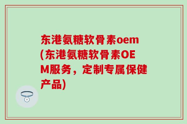 东港氨糖软骨素oem(东港氨糖软骨素OEM服务，定制专属保健产品)