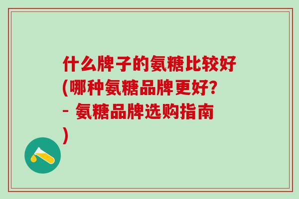 什么牌子的氨糖比较好(哪种氨糖品牌更好？- 氨糖品牌选购指南)
